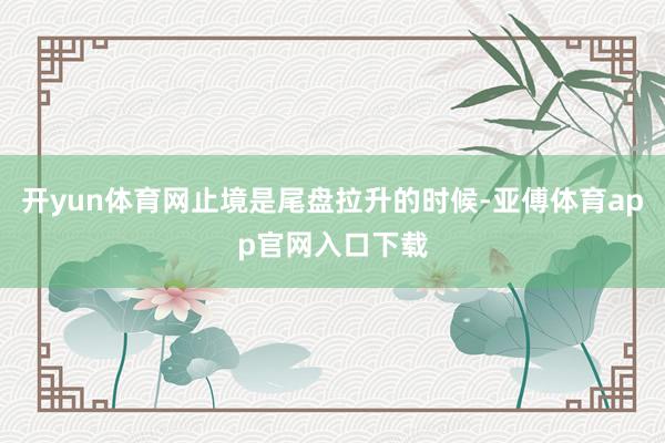 开yun体育网止境是尾盘拉升的时候-亚傅体育app官网入口下载