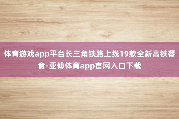 体育游戏app平台长三角铁路上线19款全新高铁餐食-亚傅体育app官网入口下载