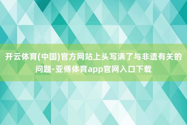 开云体育(中国)官方网站上头写满了与非遗有关的问题-亚傅体育app官网入口下载