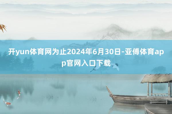 开yun体育网为止2024年6月30日-亚傅体育app官网入口下载