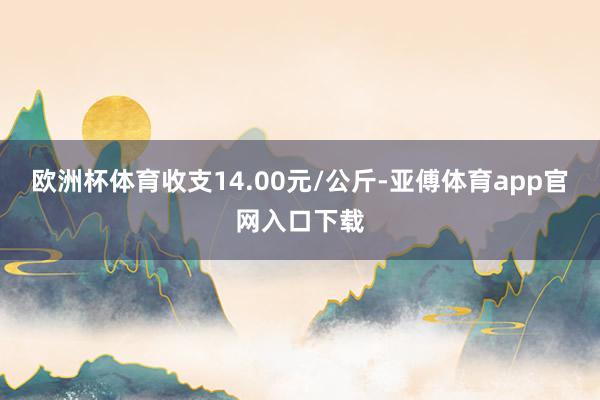 欧洲杯体育收支14.00元/公斤-亚傅体育app官网入口下载