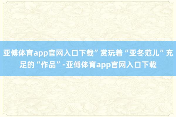 亚傅体育app官网入口下载”赏玩着“亚冬范儿”充足的“作品”-亚傅体育app官网入口下载