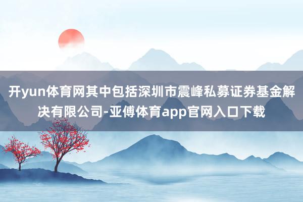 开yun体育网其中包括深圳市震峰私募证券基金解决有限公司-亚傅体育app官网入口下载