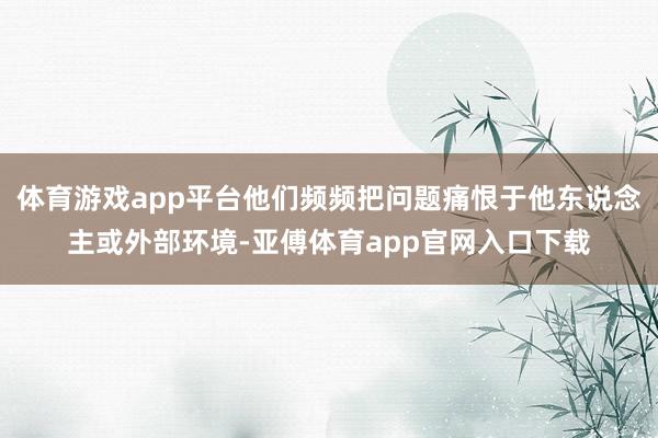 体育游戏app平台他们频频把问题痛恨于他东说念主或外部环境-亚傅体育app官网入口下载