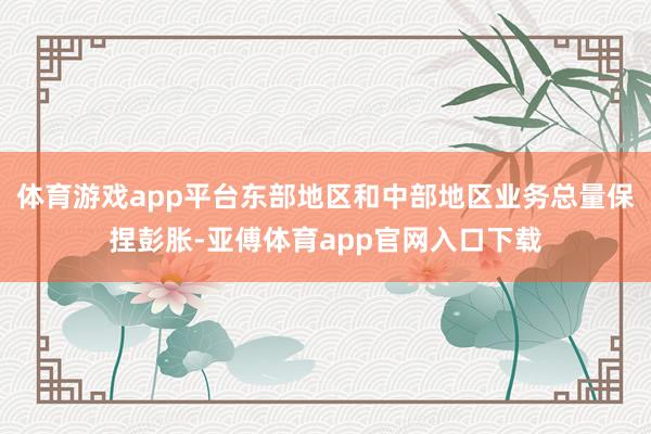 体育游戏app平台东部地区和中部地区业务总量保捏彭胀-亚傅体育app官网入口下载