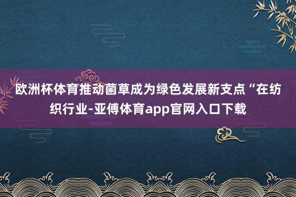 欧洲杯体育　　推动菌草成为绿色发展新支点　　“在纺织行业-亚傅体育app官网入口下载