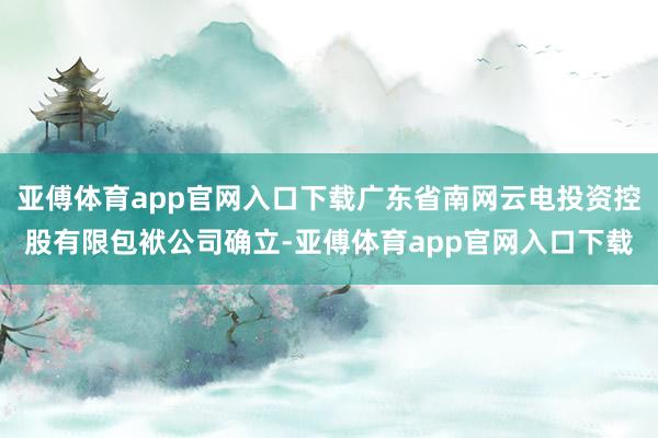 亚傅体育app官网入口下载广东省南网云电投资控股有限包袱公司确立-亚傅体育app官网入口下载