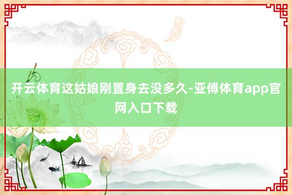 开云体育这姑娘刚置身去没多久-亚傅体育app官网入口下载