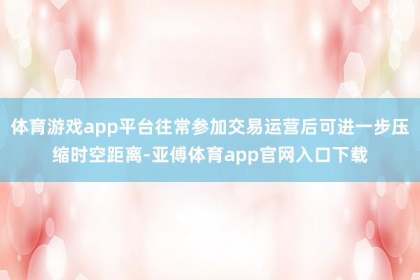 体育游戏app平台往常参加交易运营后可进一步压缩时空距离-亚傅体育app官网入口下载