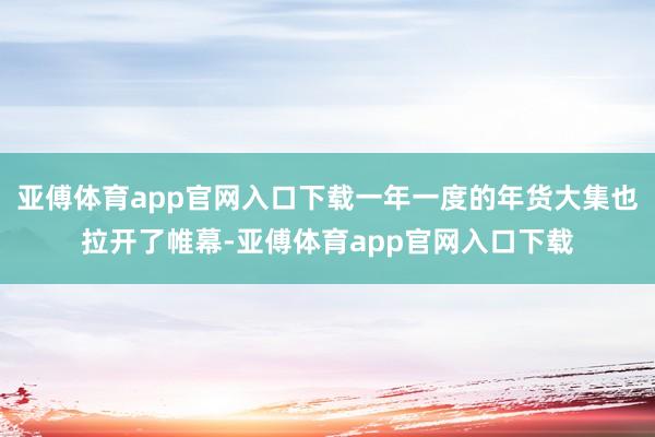 亚傅体育app官网入口下载一年一度的年货大集也拉开了帷幕-亚傅体育app官网入口下载