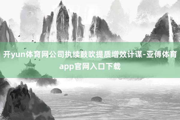 开yun体育网公司执续鼓吹提质增效计谋-亚傅体育app官网入口下载
