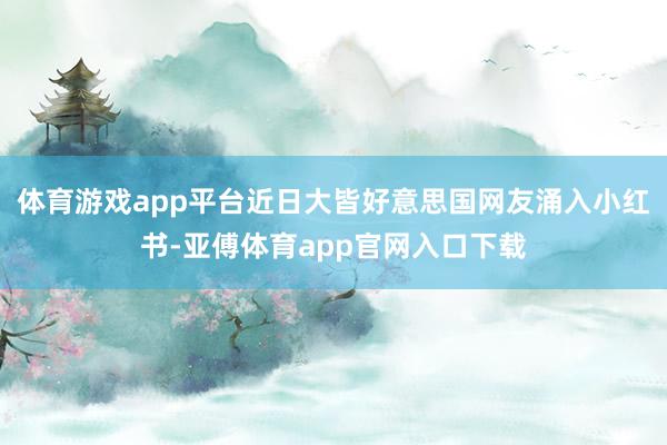 体育游戏app平台近日大皆好意思国网友涌入小红书-亚傅体育app官网入口下载