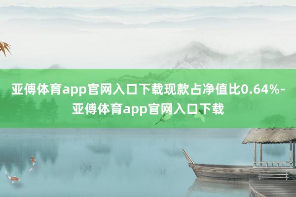 亚傅体育app官网入口下载现款占净值比0.64%-亚傅体育app官网入口下载