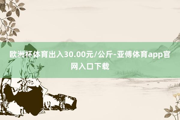 欧洲杯体育出入30.00元/公斤-亚傅体育app官网入口下载