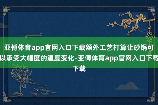 亚傅体育app官网入口下载额外工艺打算让砂锅可以承受大幅度的温度变化-亚傅体育app官网入口下载