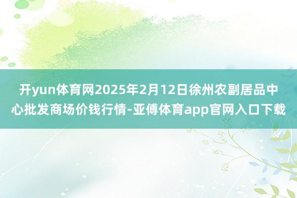 开yun体育网2025年2月12日徐州农副居品中心批发商场价钱行情-亚傅体育app官网入口下载