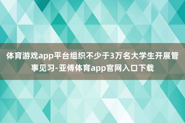 体育游戏app平台组织不少于3万名大学生开展管事见习-亚傅体育app官网入口下载