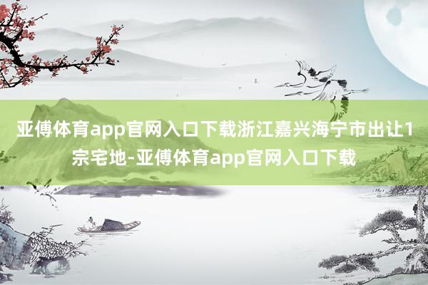 亚傅体育app官网入口下载浙江嘉兴海宁市出让1宗宅地-亚傅体育app官网入口下载
