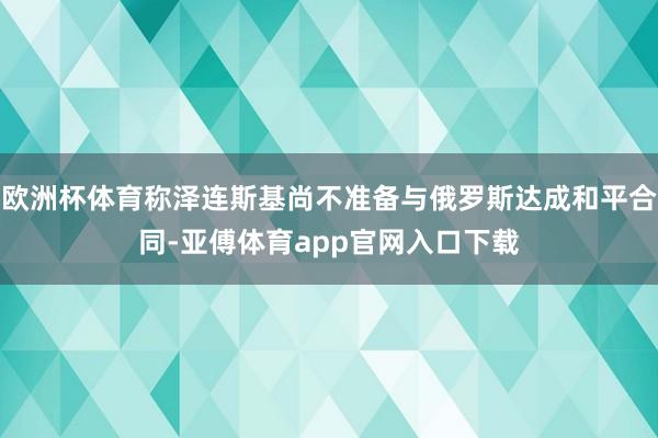 欧洲杯体育称泽连斯基尚不准备与俄罗斯达成和平合同-亚傅体育app官网入口下载