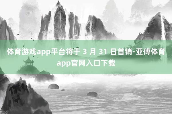 体育游戏app平台将于 3 月 31 日首销-亚傅体育app官网入口下载