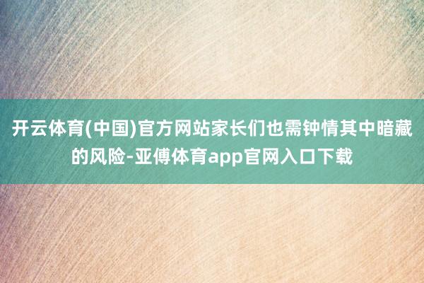 开云体育(中国)官方网站家长们也需钟情其中暗藏的风险-亚傅体育app官网入口下载