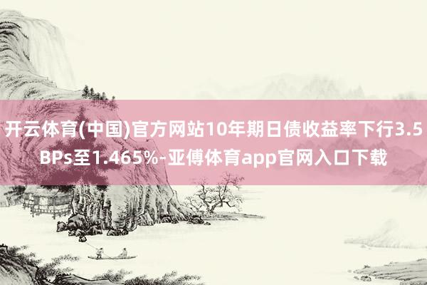 开云体育(中国)官方网站10年期日债收益率下行3.5BPs至1.465%-亚傅体育app官网入口下载