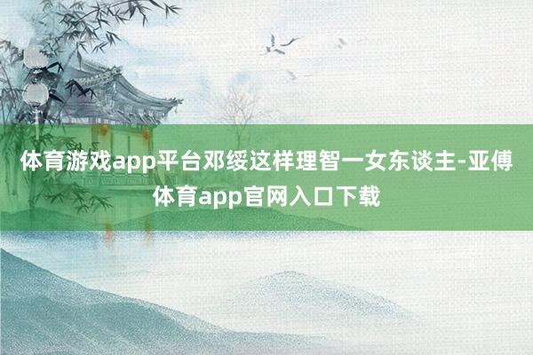 体育游戏app平台邓绥这样理智一女东谈主-亚傅体育app官网入口下载