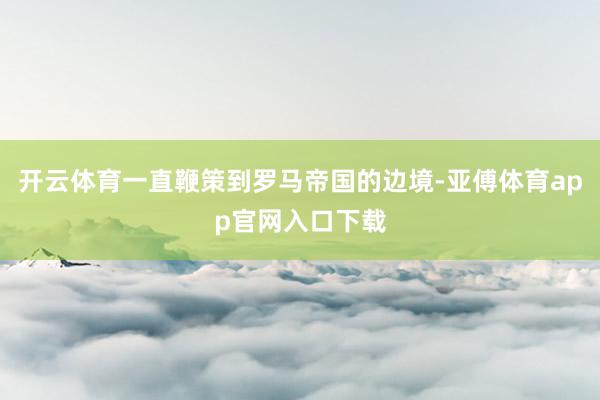 开云体育一直鞭策到罗马帝国的边境-亚傅体育app官网入口下载