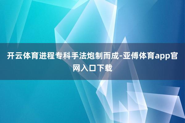 开云体育进程专科手法炮制而成-亚傅体育app官网入口下载