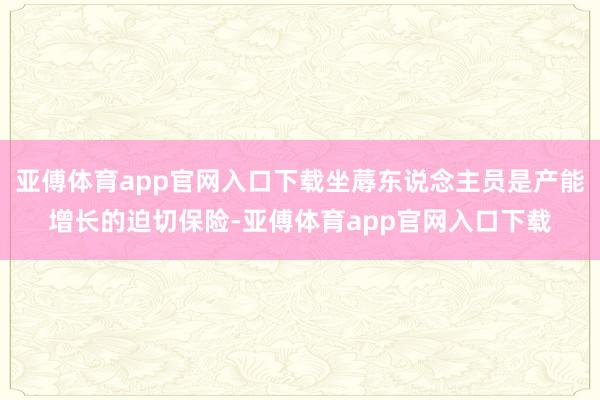 亚傅体育app官网入口下载坐蓐东说念主员是产能增长的迫切保险-亚傅体育app官网入口下载