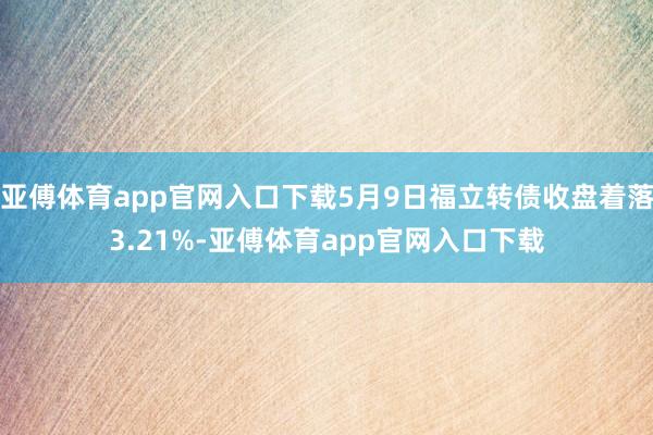 亚傅体育app官网入口下载5月9日福立转债收盘着落3.21%-亚傅体育app官网入口下载