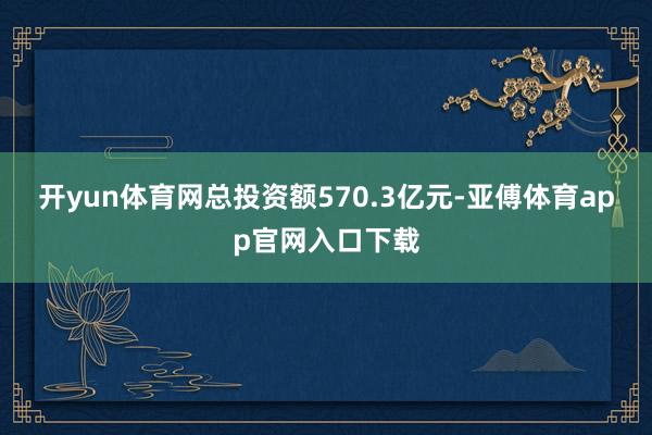 开yun体育网总投资额570.3亿元-亚傅体育app官网入口下载