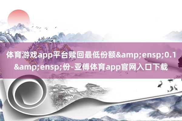 体育游戏app平台赎回最低份额 0.1 份-亚傅体育app官网入口下载