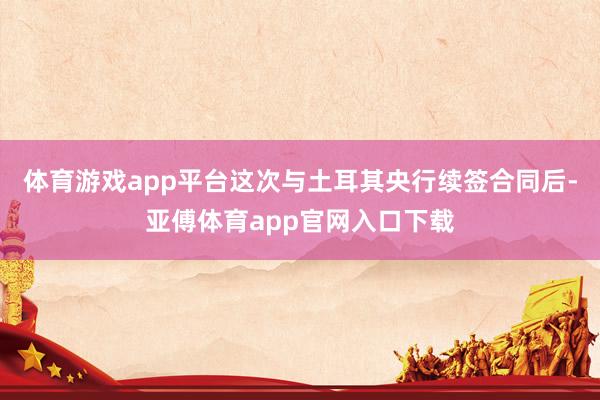 体育游戏app平台这次与土耳其央行续签合同后-亚傅体育app官网入口下载