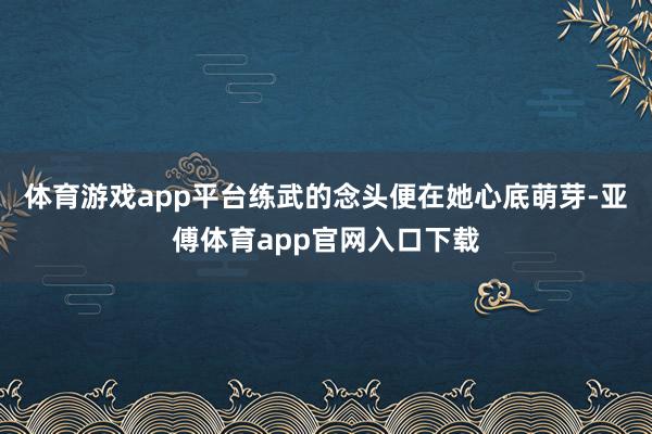 体育游戏app平台练武的念头便在她心底萌芽-亚傅体育app官网入口下载