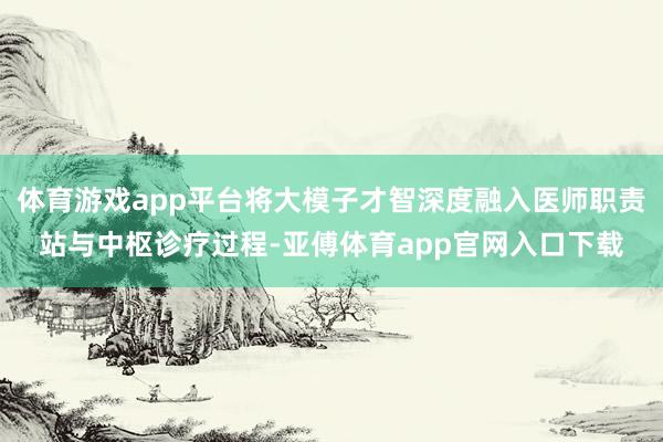 体育游戏app平台将大模子才智深度融入医师职责站与中枢诊疗过程-亚傅体育app官网入口下载
