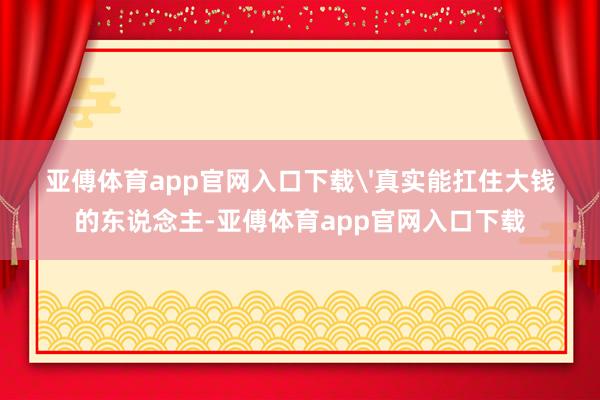 亚傅体育app官网入口下载'真实能扛住大钱的东说念主-亚傅体育app官网入口下载