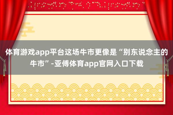 体育游戏app平台这场牛市更像是“别东说念主的牛市”-亚傅体育app官网入口下载
