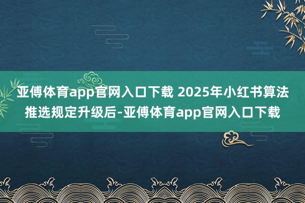 亚傅体育app官网入口下载 2025年小红书算法推选规定升级后-亚傅体育app官网入口下载