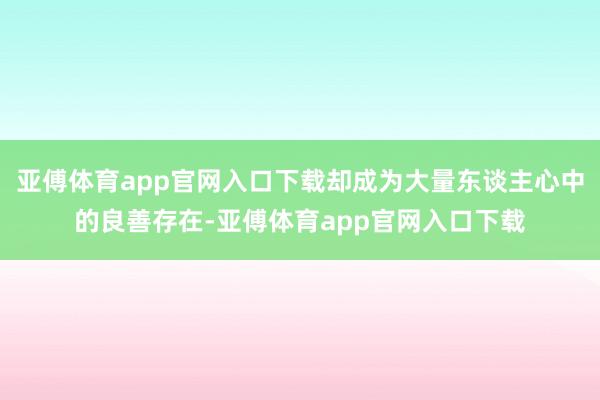 亚傅体育app官网入口下载却成为大量东谈主心中的良善存在-亚傅体育app官网入口下载