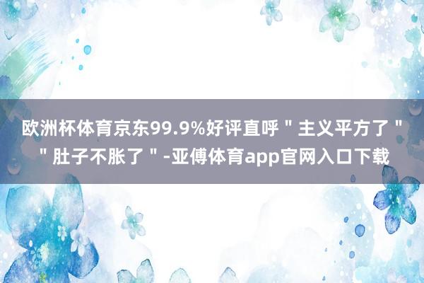 欧洲杯体育京东99.9%好评直呼"主义平方了""肚子不胀了"-亚傅体育app官网入口下载