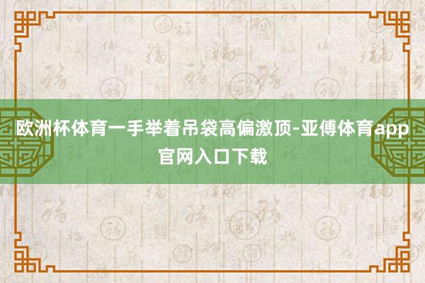 欧洲杯体育一手举着吊袋高偏激顶-亚傅体育app官网入口下载