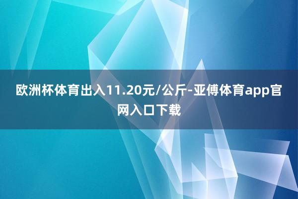 欧洲杯体育出入11.20元/公斤-亚傅体育app官网入口下载