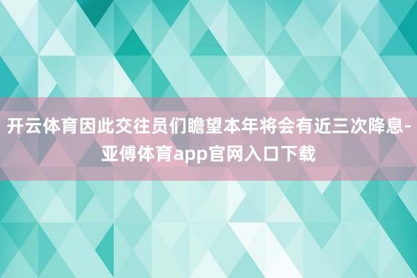 开云体育因此交往员们瞻望本年将会有近三次降息-亚傅体育app官网入口下载