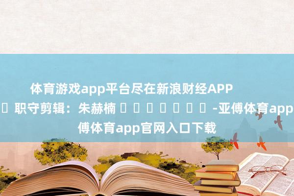 体育游戏app平台尽在新浪财经APP 职守剪辑:朱赫楠 -亚傅体育app官网入口下载