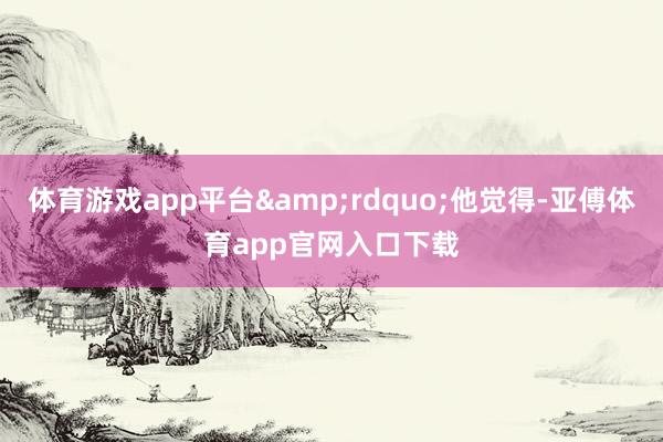 体育游戏app平台”他觉得-亚傅体育app官网入口下载