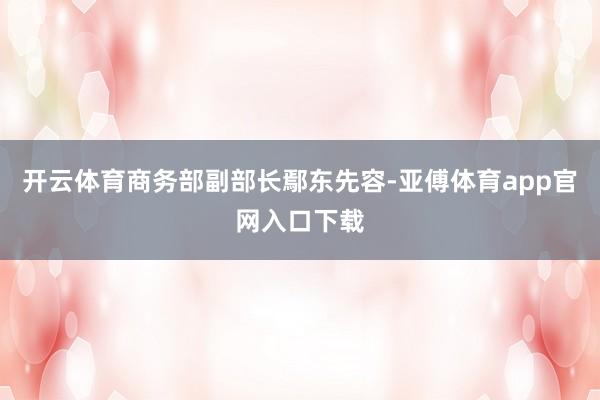 开云体育商务部副部长鄢东先容-亚傅体育app官网入口下载