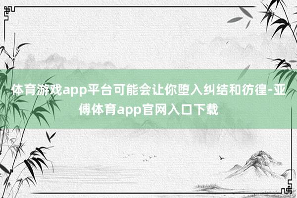 体育游戏app平台可能会让你堕入纠结和彷徨-亚傅体育app官网入口下载