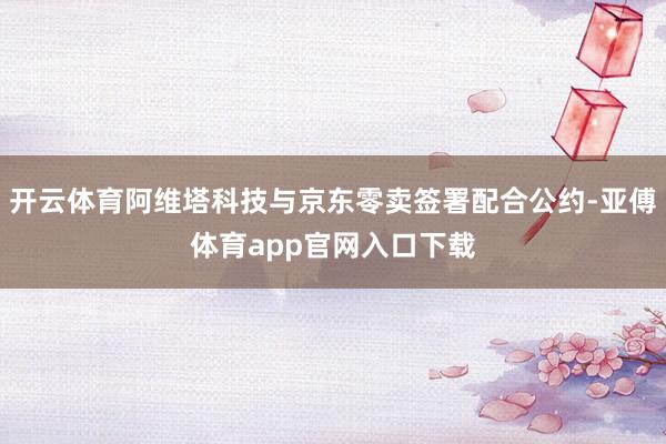 开云体育阿维塔科技与京东零卖签署配合公约-亚傅体育app官网入口下载