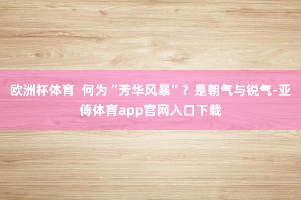 欧洲杯体育  何为“芳华风暴”？是朝气与锐气-亚傅体育app官网入口下载